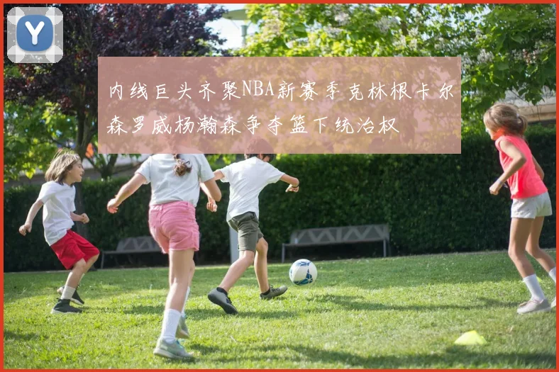 内线巨头齐聚NBA新赛季克林根卡尔森罗威杨瀚森争夺篮下统治权