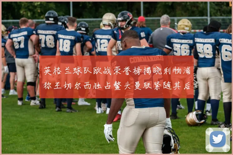 英格兰球队欧战荣誉榜揭晓利物浦称王切尔西独占鳌头曼联紧随其后