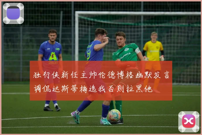 独行侠新任主帅伦德博格幽默发言调侃达斯蒂梅选我否则拉黑他
