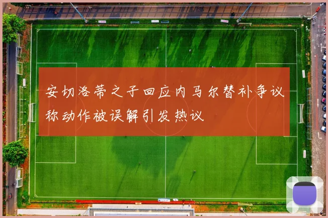 安切洛蒂之子回应内马尔替补争议称动作被误解引发热议