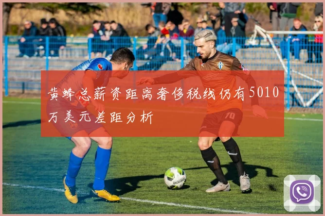 黄蜂总薪资距离奢侈税线仍有5010万美元差距分析