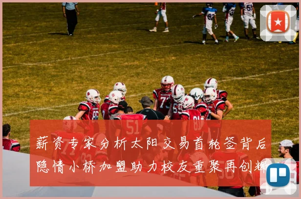 薪资专家分析太阳交易首轮签背后隐情小桥加盟助力校友重聚再创辉煌