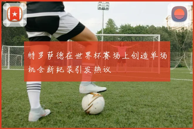 特罗萨德在世界杯赛场上创造单场机会新纪录引发热议