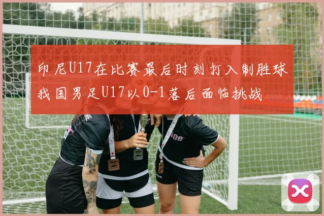 印尼U17在比赛最后时刻打入制胜球我国男足U17以0-1落后面临挑战