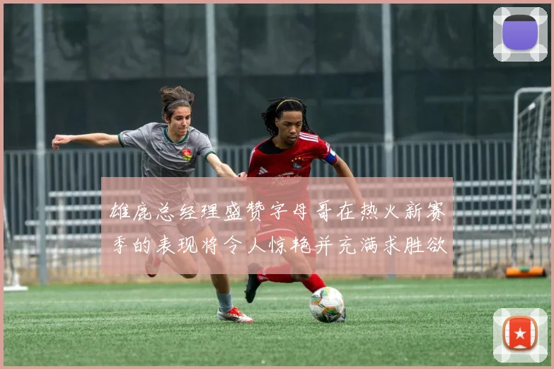 雄鹿总经理盛赞字母哥在热火新赛季的表现将令人惊艳并充满求胜欲